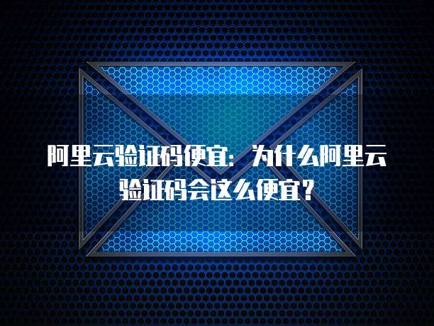 阿里云验证码便宜：为什么阿里云验证码会这么便宜？