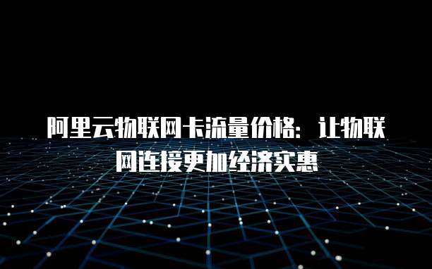 阿里云物联网卡流量价格：让物联网连接更加经济实惠