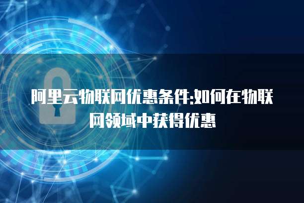 阿里云物联网优惠条件:如何在物联网领域中获得优惠