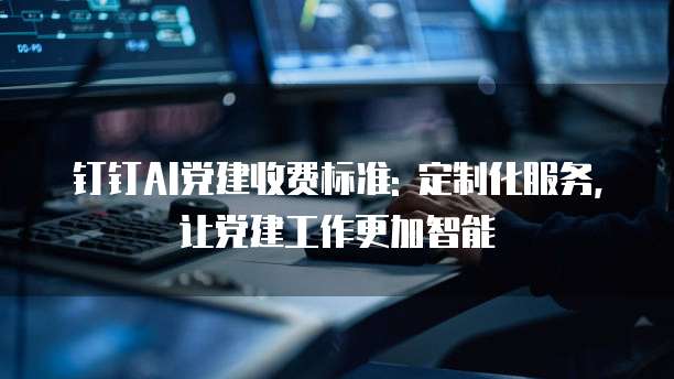 钉钉AI党建收费标准: 定制化服务, 让党建工作更加智能