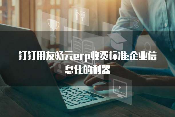 钉钉用友畅云erp收费标准:企业信息化的利器