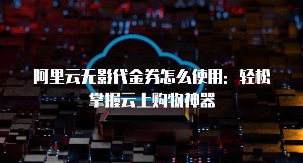 阿里云无影代金券怎么使用:轻松掌握云上购物神器