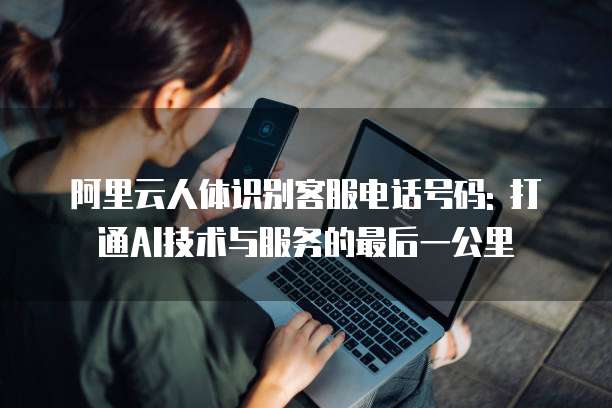阿里云人体识别客服电话号码: 打通AI技术与服务的最后一公里