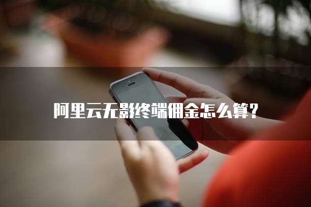 阿里云无影终端佣金怎么算？