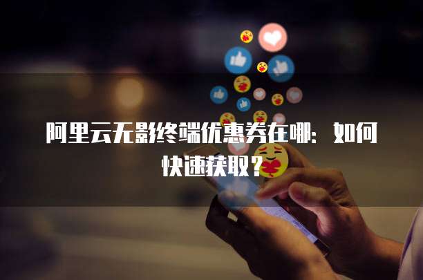 阿里云无影终端优惠券在哪:如何快速获取?