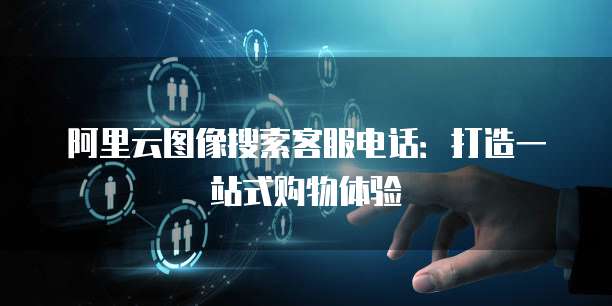 阿里云图像搜索客服电话：打造一站式购物体验