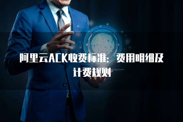 阿里云ACK收费标准：费用明细及计费规则