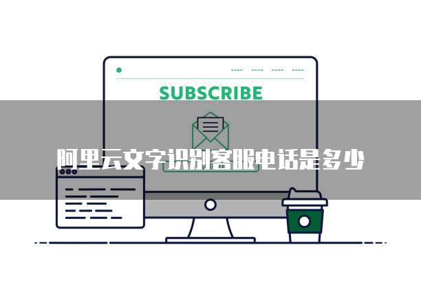 阿里云文字识别客服电话是多少