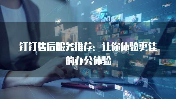 钉钉售后服务推荐:让你体验更佳的办公体验