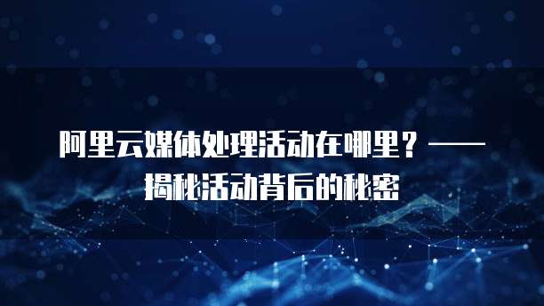 阿里云媒体处理活动在哪里?——揭秘活动背后的秘密