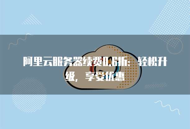 阿里云服务器续费0.6折:轻松升级,享受优惠