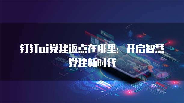 钉钉ai党建返点在哪里:开启智慧党建新时代