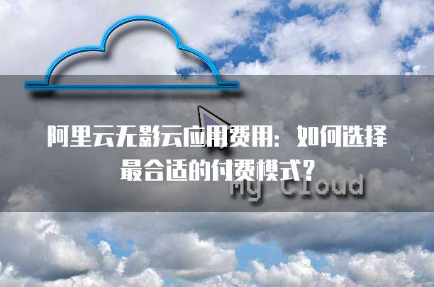 阿里云无影云应用费用:如何选择最合适的付费模式?