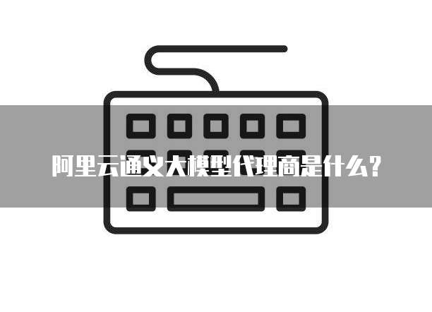 阿里云通义大模型代理商是什么？