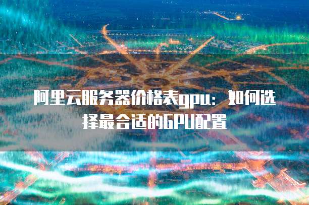 阿里云服务器价格表gpu:如何选择最合适的GPU配置