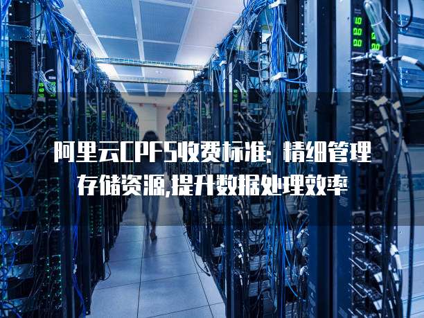 阿里云CPFS收费标准: 精细管理存储资源,提升数据处理效率