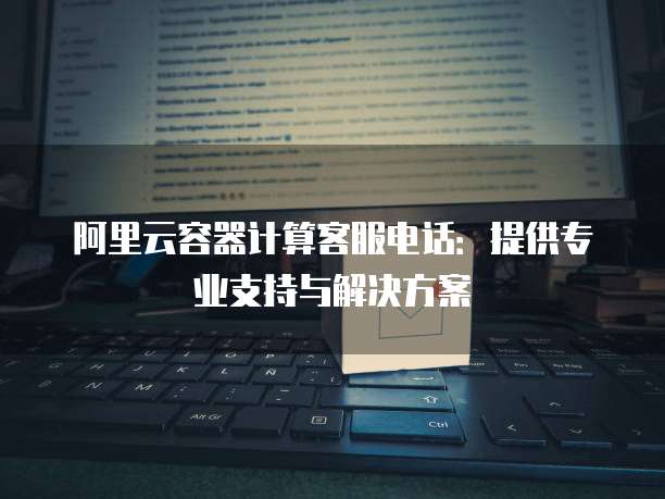 阿里云容器计算客服电话:提供专业支持与解决方案