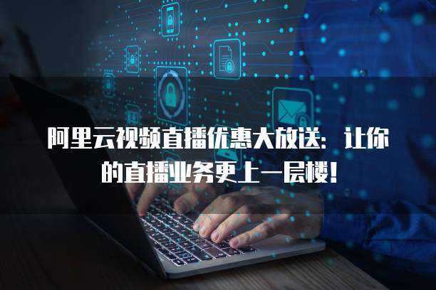 阿里云视频直播优惠大放送:让你的直播业务更上一层楼!