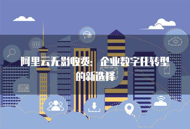 阿里云无影收费:企业数字化转型的新选择