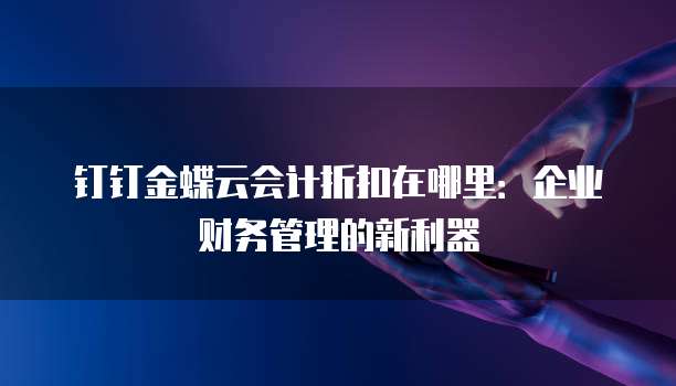 钉钉金蝶云会计折扣在哪里:企业财务管理的新利器