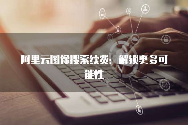 阿里云图像搜索续费:解锁更多可能性