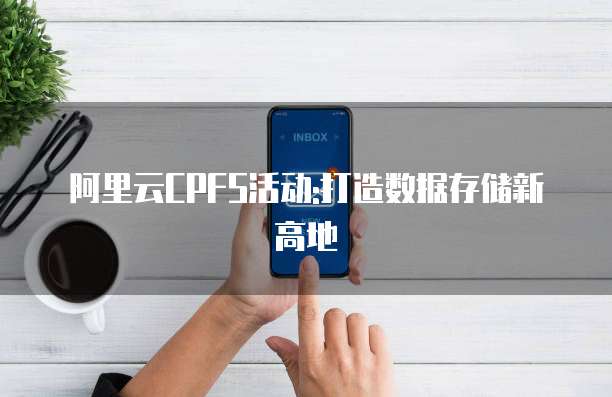 阿里云CPFS活动:打造数据存储新高地