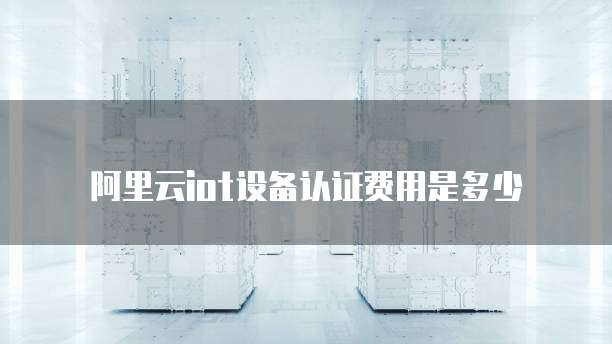 阿里云iot设备认证费用是多少