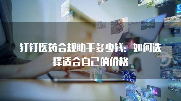 钉钉医药合规助手多少钱：如何选择适合自己的价格