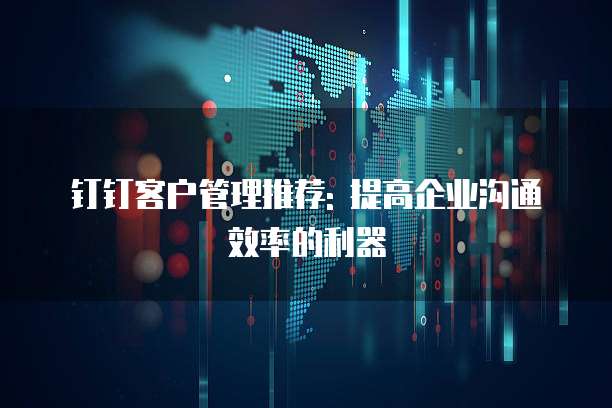 钉钉客户管理推荐: 提高企业沟通效率的利器