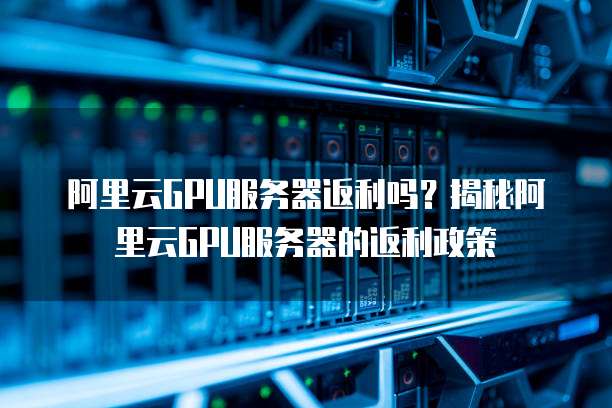 阿里云GPU服务器返利吗？揭秘阿里云GPU服务器的返利政策