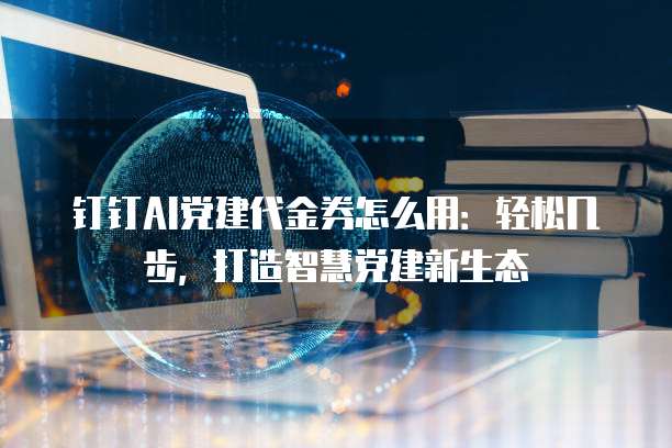 钉钉AI党建代金券怎么用:轻松几步,打造智慧党建新生态