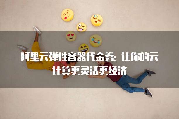 阿里云弹性容器代金券: 让你的云计算更灵活更经济