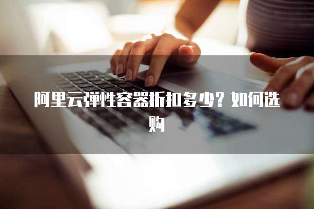 阿里云弹性容器折扣多少?如何选购