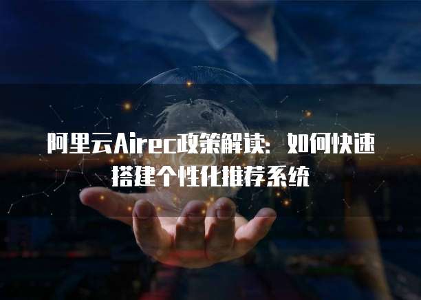 阿里云Airec政策解读：如何快速搭建个性化推荐系统