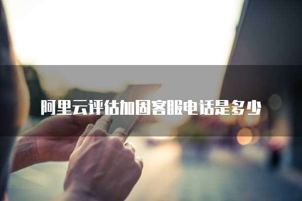 阿里云评估加固客服电话是多少