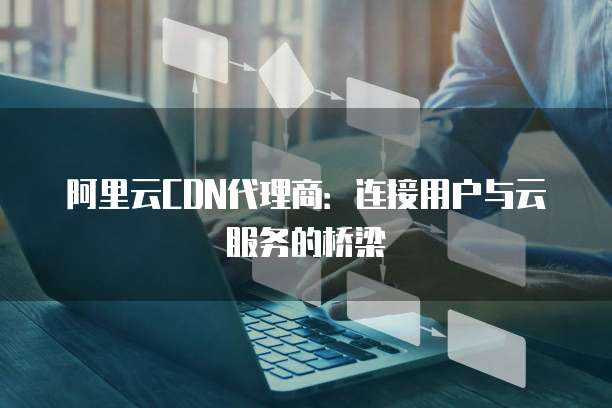 阿里云CDN代理商:连接用户与云服务的桥梁