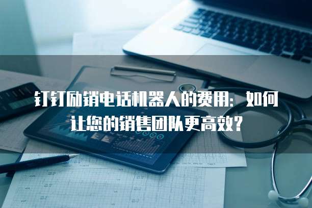 钉钉励销电话机器人的费用:如何让您的销售团队更高效?