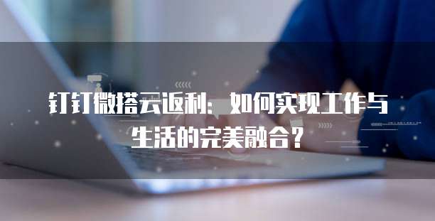 钉钉微搭云返利:如何实现工作与生活的完美融合?