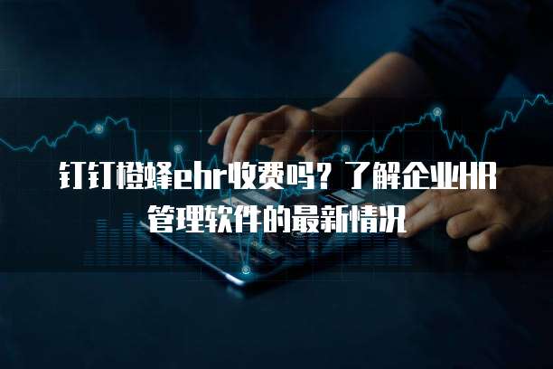 钉钉橙蜂ehr收费吗？了解企业HR管理软件的最新情况