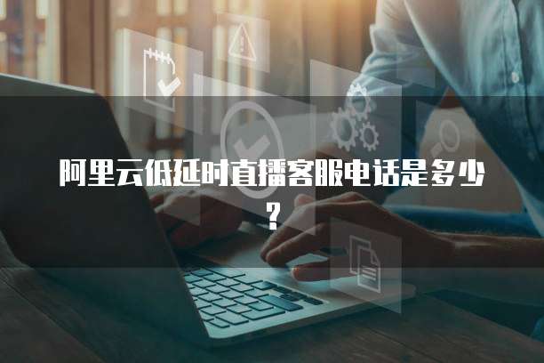 阿里云低延时直播客服电话是多少?