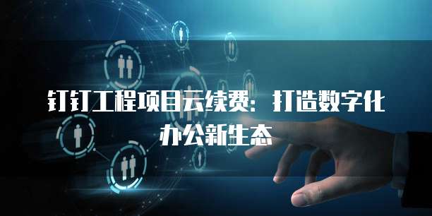 钉钉工程项目云续费：打造数字化办公新生态