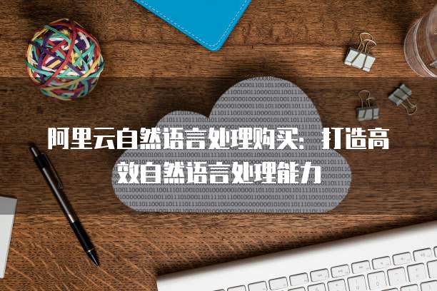 阿里云自然语言处理购买：打造高效自然语言处理能力