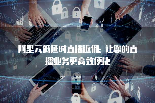 阿里云低延时直播返佣: 让您的直播业务更高效便捷