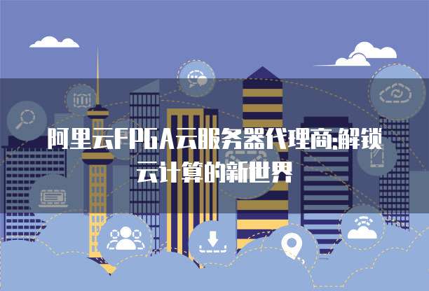 阿里云FPGA云服务器代理商:解锁云计算的新世界