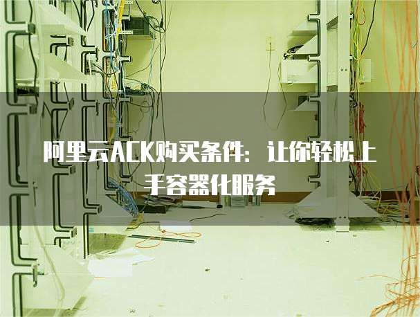 阿里云ACK购买条件：让你轻松上手容器化服务