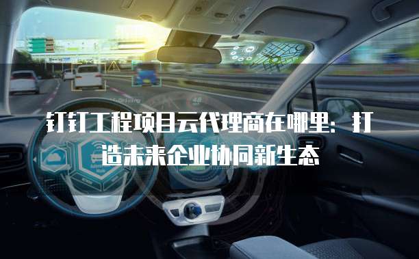 钉钉工程项目云代理商在哪里：打造未来企业协同新生态