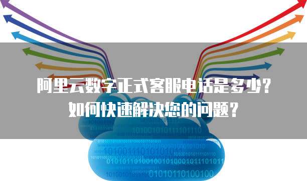 阿里云数字正式客服电话是多少?如何快速解决您的问题?