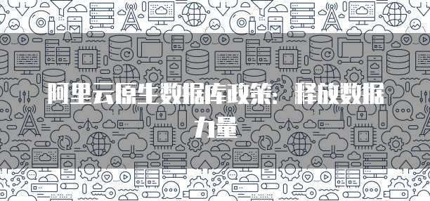 阿里云原生数据库政策：释放数据力量