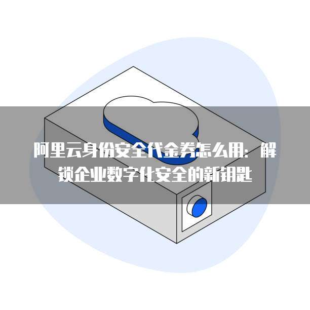 阿里云身份安全代金券怎么用:解锁企业数字化安全的新钥匙