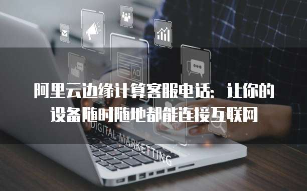 阿里云边缘计算客服电话:让你的设备随时随地都能连接互联网